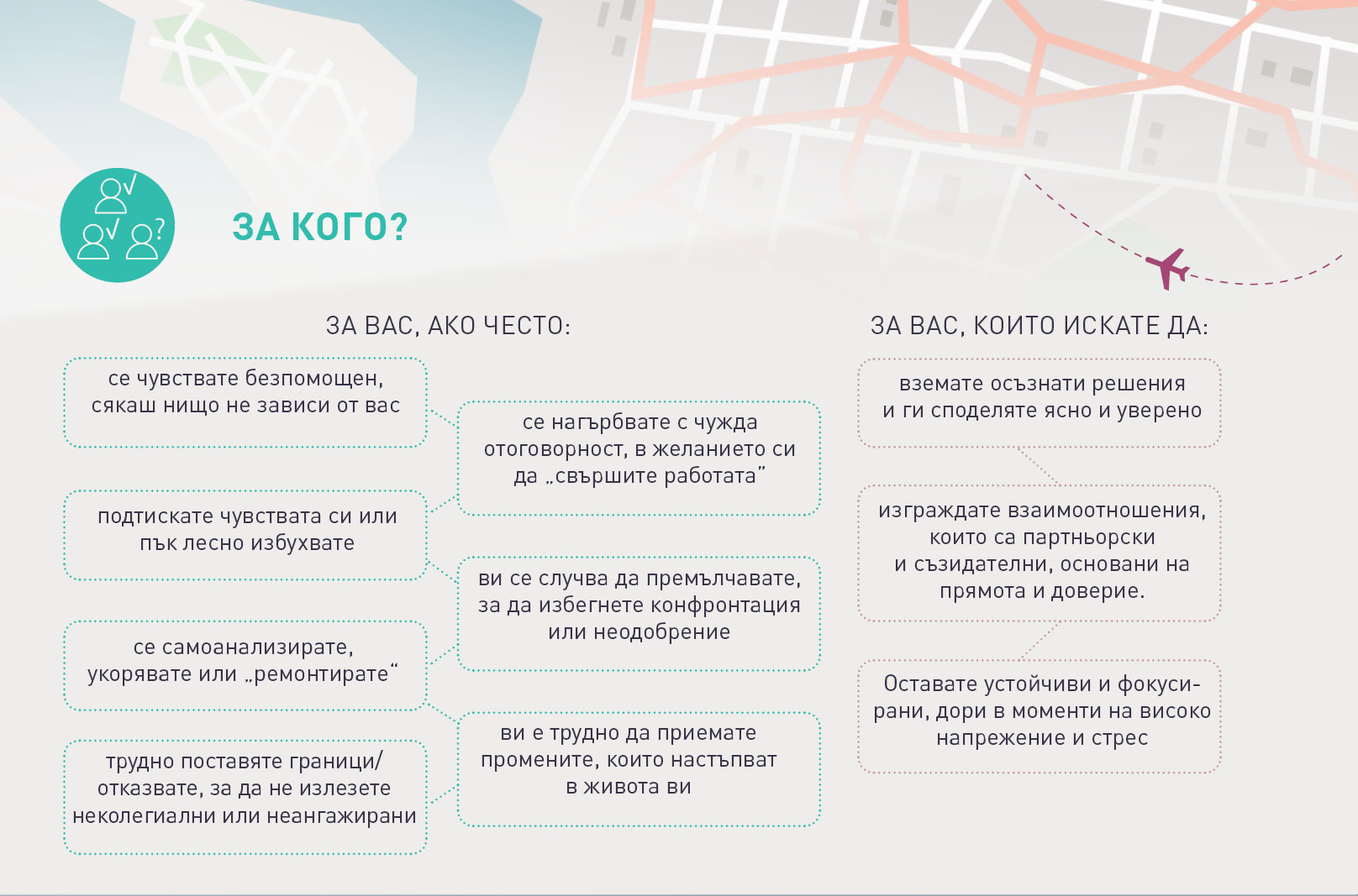 ЗА КОГО?
ЗА ВАС, АКО ЧЕСТО:

се чувствате безпомощен,
сякаш нищо не зависи от вас
се нагърбвате с чужда
отоговорност, в желанието си
да „свършите работата”
подтискате чувствата си или
пък лесно избухвате
се самоанализирате,
укорявате или „ремонтирате“
трудно поставяте граници/
отказвате, за да не излезете
неколегиални или неангажирани
ви се случва да премълчавате,
за да избегнете конфронтация
или неодобрение
ви е трудно да приемате
промените, които настъпват
в живота ви
ЗА ВАС, КОИТО ИСКАТЕ ДА:
вземате осъзнати решения
и ги споделяте ясно и уверено
изграждате взаимоотношения,
които са партньорски
и съзидателни, основани на
прямота и доверие.
Оставате устойчиви и фокуси-
рани, дори в моменти на високо
напрежение и стрес