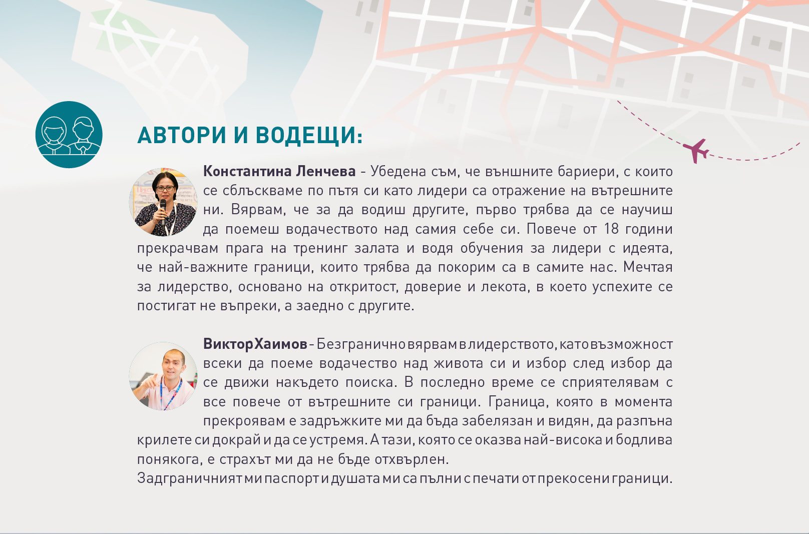 АВТОРИ И ВОДЕЩИ:
Константина Ленчева - Убедена съм, че външните бариери, с които
се сблъскваме по пътя си като лидери са отражение на вътрешните
ни. Вярвам, че за да водиш другите, първо трябва да се научиш
да поемеш водачеството над самия себе си. Повече от 18 години
прекрачвам прага на тренинг залата и водя обучения за лидери с идеята,
че най-важните граници, които трябва да покорим са в самите нас. Мечтая
за лидерство, основано на откритост, доверие и лекота, в което успехите се
постигат не въпреки, а заедно с другите.
Виктор Хаимов - Безгранично вярвам в лидерството, като възможност
всеки да поеме водачество над живота си и избор след избор да
се движи накъдето поиска. В последно време се сприятелявам с
все повече от вътрешните си граници. Граница, която в момента
прекроявам е задръжките ми да бъда забелязан и видян, да разпъна
крилете си докрай и да се устремя. А тази, която се оказва най-висока и бодлива
понякога, е страхът ми да не бъде отхвърлен.
Задграничният ми паспорт и душата ми са пълни с печати от прекосени
граници.