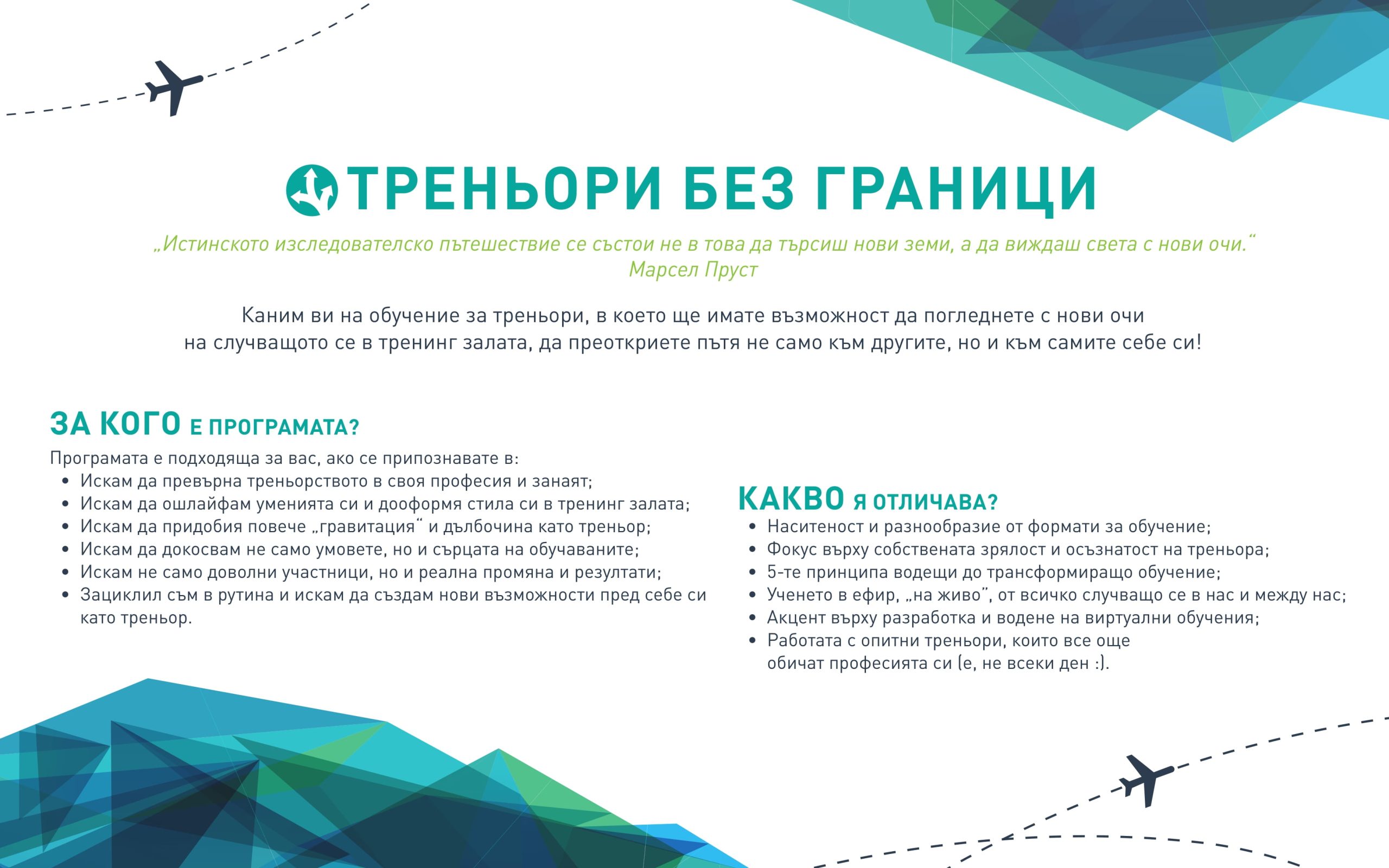 ЗА КОГО Е ПРОГРАМАТА?
Програмата е подходяща за вас, ако се припознавате в:
• Искам да превърна треньорството в своя професия и занаят;
• Искам да ошлайфам уменията си и дооформя стила си в тренинг залата;
• Искам да придобия повече „гравитация“ и дълбочина като треньор;
• Искам да докосвам не само умовете, но и сърцата на обучаваните;
• Искам не само доволни участници, но и реална промяна и резултати;
• Зациклил съм в рутина и искам да създам нови възможности пред себе си
като треньор.
КАКВО Я ОТЛИЧАВА?
• Наситеност и разнообразие от формати за обучение;
• Фокус върху собствената зрялост и осъзнатост на треньора;
• 5-те принципа водещи до трансформиращо обучение;
• Ученето в ефир, „на живо”, от всичко случващо се в нас и между нас;
• Aкцент върху разработка и водене на виртуални обучения;
• Работата с опитни треньори, които все още
обичат професията си (е, не всеки ден :).